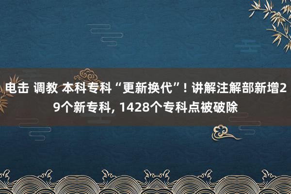 电击 调教 本科专科“更新换代”! 讲解注解部新增29个新专科, 1428个专科点被破除