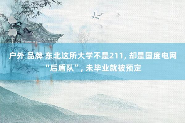 户外 品牌 东北这所大学不是211, 却是国度电网“后盾队”, 未毕业就被预定