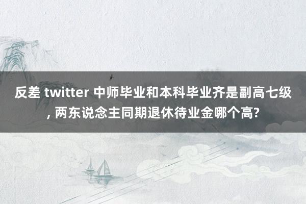 反差 twitter 中师毕业和本科毕业齐是副高七级, 两东说念主同期退休待业金哪个高?