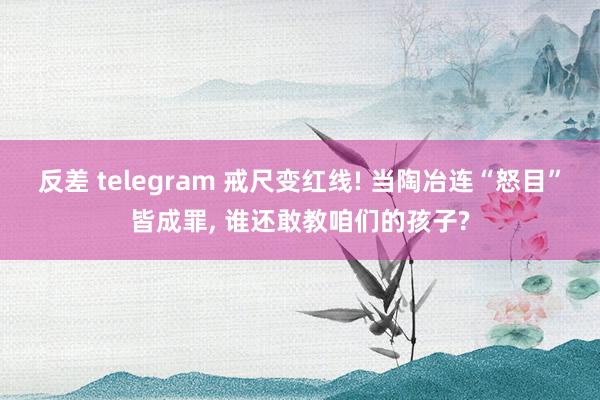 反差 telegram 戒尺变红线! 当陶冶连“怒目”皆成罪, 谁还敢教咱们的孩子?