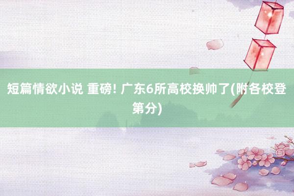 短篇情欲小说 重磅! 广东6所高校换帅了(附各校登第分)
