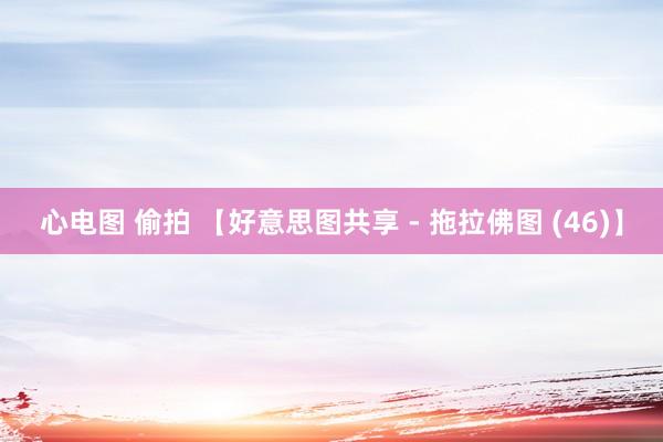 心电图 偷拍 【好意思图共享 - 拖拉佛图 (46)】
