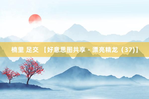 楠里 足交 【好意思图共享 - 漂亮精龙（37)】