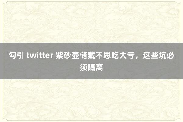 勾引 twitter 紫砂壶储藏不思吃大亏，这些坑必须隔离
