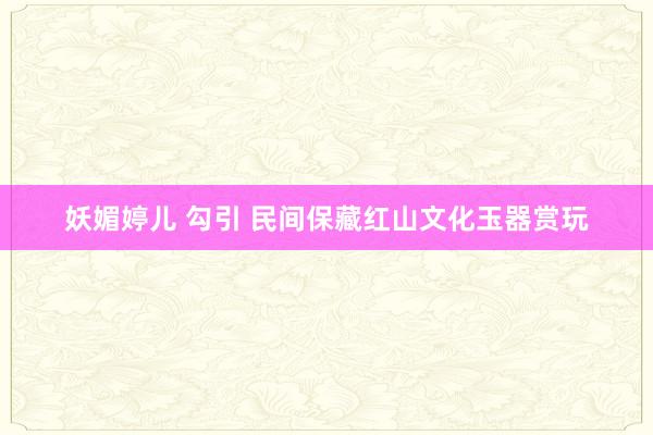 妖媚婷儿 勾引 民间保藏红山文化玉器赏玩