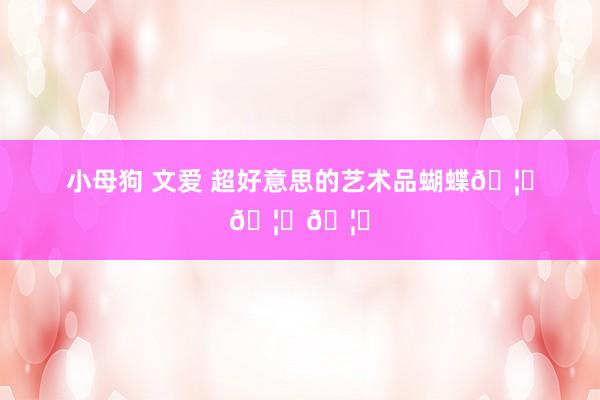 小母狗 文爱 超好意思的艺术品蝴蝶🦋🦋🦋