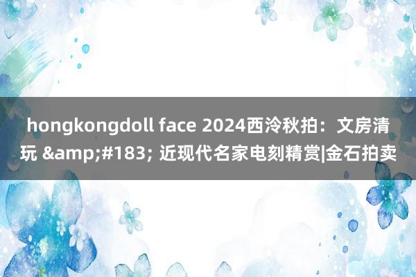hongkongdoll face 2024西泠秋拍：文房清玩 &#183; 近现代名家电刻精赏|金石拍卖