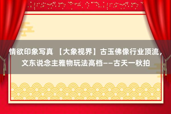 情欲印象写真 【大象视界】古玉佛像行业顶流，文东说念主雅物玩法高档——古天一秋拍