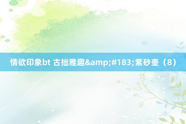 情欲印象bt 古拙雅趣&#183;紫砂壶（8）