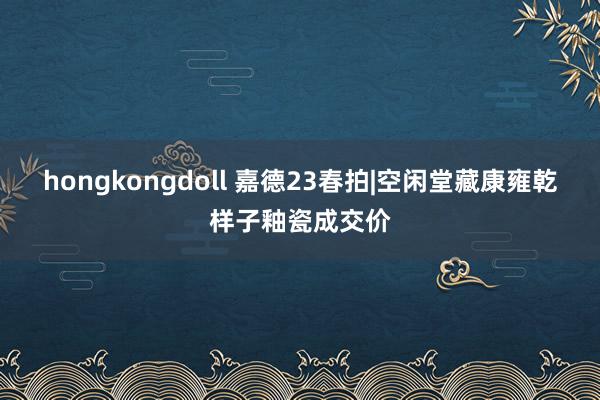 hongkongdoll 嘉德23春拍|空闲堂藏康雍乾样子釉瓷成交价