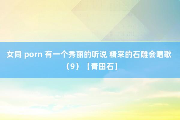 女同 porn 有一个秀丽的听说 精采的石雕会唱歌 （9）【青田石】