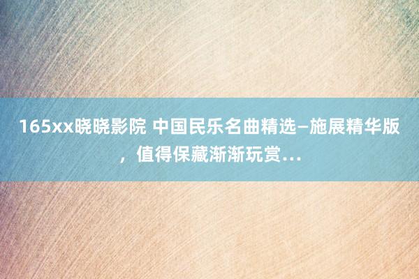 165xx晓晓影院 中国民乐名曲精选—施展精华版，值得保藏渐渐玩赏…