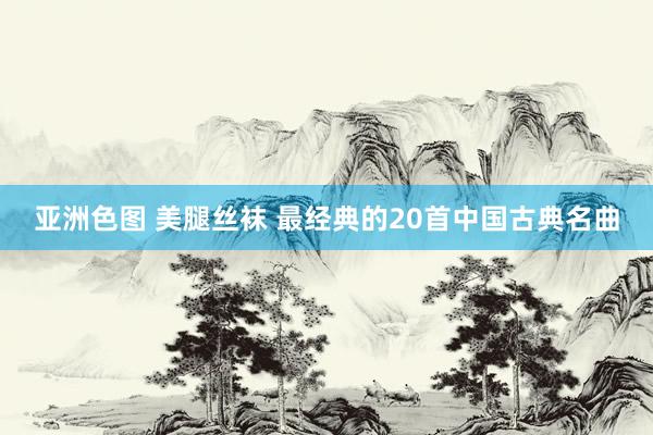亚洲色图 美腿丝袜 最经典的20首中国古典名曲