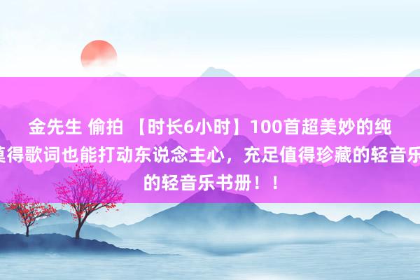 金先生 偷拍 【时长6小时】100首超美妙的纯音乐，莫得歌词也能打动东说念主心，充足值得珍藏的轻音乐书册！！